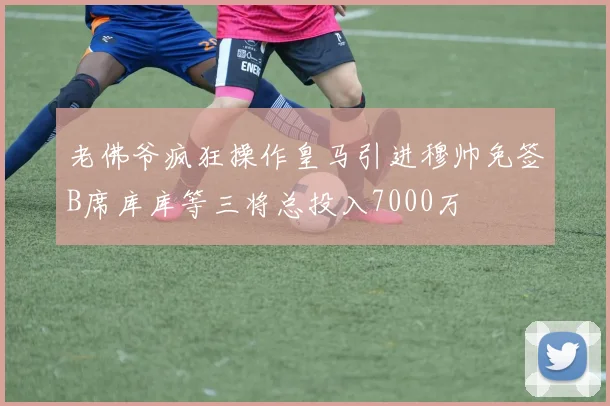 老佛爷疯狂操作皇马引进穆帅免签B席库库等三将总投入7000万