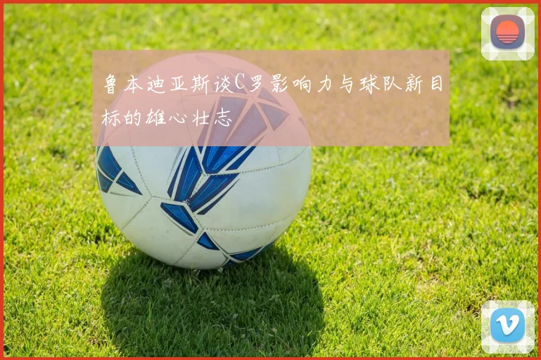 鲁本迪亚斯谈C罗影响力与球队新目标的雄心壮志