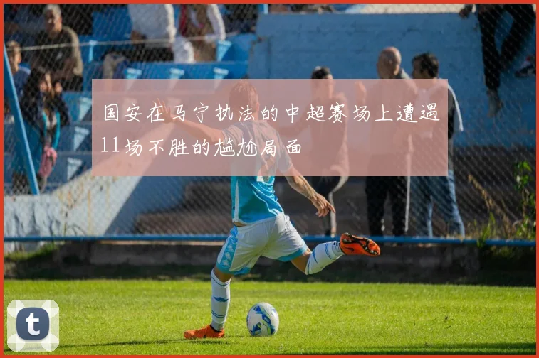 国安在马宁执法的中超赛场上遭遇11场不胜的尴尬局面