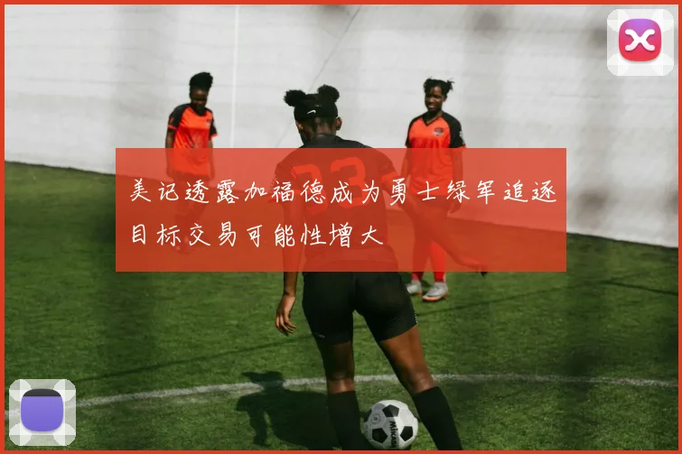美记透露加福德成为勇士绿军追逐目标交易可能性增大